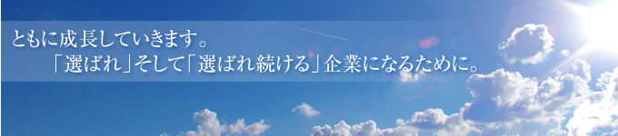 ともに成長していきます。「選ばれ」そして「選ばれ続ける」企業になるために。